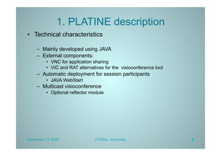 1. PLATINE description
•  Technical characteristics

    –  Mainly developed using JAVA
    –  External components:
         •  VNC for application sharing
         •  VIC and RAT alternatives for the visioconference tool
    –  Automatic deployment for session participants
         •  JAVA WebStart
    –  Multicast visioconference
         •  Optional reflector module




November 17 2009                FOSSa - Grenoble                    5
 