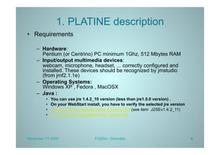 1. PLATINE description
•  Requirements

    –  Hardware:
       Pentium (or Centrino) PC minimum 1Ghz, 512 Mbytes RAM
    –  Input/output multimedia devices:
       webcam, microphone, headset, ... correctly configured and
       installed. These devices should be recognized by jmstudio
       (from jmf2.1.1e)
    –  Operating Systems:
       Windows XP , Fedora , MacOSX
    –  Java :
         •    You can use jre 1.4.2_10 version (less than jre1.5.0 version) .
         •    On your WebStart install, you have to verify the selected jre version
         •    1.4.2-11 for the Java Runtime Environment (see item J2SEv1.4.2_11)
         •    2.1.1e for the Java Multimedia Framework




November 17 2009                    FOSSa - Grenoble                                  6
 