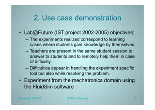 2. Use case demonstration
•  Lab@Future (IST project 2002-2005) objectives:
    –  The experiments realized correspond to learning
       cases where students gain knowledge by themselves.
    –  Teachers are present in the same student session to
       answer to students and to remotely help them in case
       of difficulty.
    –  Difficulties appear in handling the experiment specific
       tool but also while resolving the problem.
•  Experiment from the mechatronics domain using
   the FluidSim software

November 17 2009         FOSSa - Grenoble                    7
 