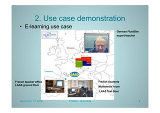 2. Use case demonstration
   •  E-learning use case
                                                         German FluidSim
                                                         expert-teacher




French teacher office                      French students
LAAS ground floor
                                           Multimedia room
                                           LAAS first floor


   November 17 2009     FOSSa - Grenoble                                   8
 