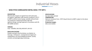 Industrial Hoses
- WIDE PITCH CORRUGATED METAL HOSE ( TYP WPF )
DESCRIPTION
Mechanically shaped corrugated hose with wide pitch
corrugation, applicable under extreme conditions (-270 °C
to 600°C), without natural aging, available without braid.
The production method guarantees high leak
tightness.Design and type approval in accordance with EN
ISO 10380 standard.
VERSION
Hose :AISI304L, AISI 316L,AISI316TI, AISI 321
MAIN APPLICATIONS
Flexible Lösung für das Durchleiten von Medien im
Heizungs-, Trinkwasser- und Solarbereich Hygienisch
unbedenklich und sauerstoffdiffusionsdicht. Leichte,
schnelle und kostengünstige Anbindung.
SPECIFICATIONS
See data table overleaf.
TEMPERATURE
Optimum resistance from -270°C (liquid helium) to 600°C subject to the above
considerations.
Production Lengths
DN 6-16 10-100 M
 