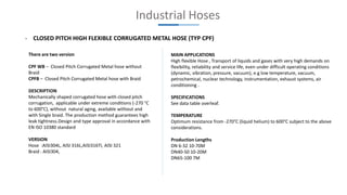 Industrial Hoses
- CLOSED PITCH HIGH FLEXIBLE CORRUGATED METAL HOSE (TYP CPF)
There are two version
CPF WB – Closed Pitch Corrugated Metal hose without
Braid
CPFB – Closed Pitch Corrugated Metal hose with Braid
DESCRIPTION
Mechanically shaped corrugated hose with closed pitch
corrugation, applicable under extreme conditions (-270 °C
to 600°C), without natural aging, available without and
with Single braid. The production method guarantees high
leak tightness.Design and type approval in accordance with
EN ISO 10380 standard
VERSION
Hose :AISI304L, AISI 316L,AISI316TI, AISI 321
Braid : AISI304,
MAIN APPLICATIONS
High flexible Hose , Transport of liquids and gases with very high demands on
flexibility, reliability and service life, even under difficult operating conditions
(dynamic, vibration, pressure, vacuum), e.g low temperature, vacuum,
petrochemical, nuclear technology, instrumentation, exhaust systems, air
conditioning .
SPECIFICATIONS
See data table overleaf.
TEMPERATURE
Optimum resistance from -270°C (liquid helium) to 600°C subject to the above
considerations.
Production Lengths
DN 6-32 10-70M
DN40-50 10-20M
DN65-100 7M
 