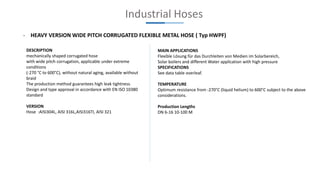 Industrial Hoses
- HEAVY VERSION WIDE PITCH CORRUGATED FLEXIBLE METAL HOSE ( Typ HWPF)
DESCRIPTION
mechanically shaped corrugated hose
with wide pitch corrugation, applicable under extreme
conditions
(-270 °C to 600°C), without natural aging, available without
braid
The production method guarantees high leak tightness.
Design and type approval in accordance with EN ISO 10380
standard
VERSION
Hose :AISI304L, AISI 316L,AISI316TI, AISI 321
MAIN APPLICATIONS
Flexible Lösung für das Durchleiten von Medien im Solarbereich,
Solar boilers and different Water application with high pressure
SPECIFICATIONS
See data table overleaf.
TEMPERATURE
Optimum resistance from -270°C (liquid helium) to 600°C subject to the above
considerations.
Production Lengths
DN 6-16 10-100 M
 