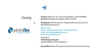 Closing Factory1 Millet Cad. No: 16/2 OrhanlıBeldesi TUZLA/İSTANBUL
Factory2 GörükleSanayii Bölgesi Nilüfer / BURSA
Headquarter DAP RoyalCenter AltayçeşmeMh.Çamsok. No:16 D
Blok/43Maltepe/İstanbul
Contact Info
Phone: +90 216 541 43 41Fax: +90 216 541 99 73
Email: information@platinflex.com
Web: www.platinflex.com
Netherland
PlatinOrange Group B.V.
Ugchelseweg81 E7335J5 Apeldoorn
RussiaOfficeMalaya MitrophanievskoyeStreet, No:6 St.Petersburg
 