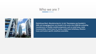 Who we are ?
PlatinGroup Mach. Manufacturing Int. Co Ltd. Thecompany was founded in
2006 and managingpartners are located in the sector since 2000.We areleading
manufacturers of flexible metalliccomponents, such as metal hoses, metal
hoseassemblies, metal hoses for marine, metal hoses forRailway, Vibration
hoses and Custom specific metalhose assemblies.
 
