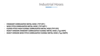 Industrial Hoses
- STANDART CORRUGATED METAL HOSE ( TYP SPF )
- WIDE PITCH CORRUGATED METAL HOSE ( TYP WPF )
- CLOSED PITCH HIGH FLEXIBLE CORRUGATED METAL HOSE (TYP CPF)
- HEAVY VERSION STANDART CORRUGATED FLEXIBLE METAL HOSE ( Typ HSPF)
- HEAVY VERSION WIDE PITCH CORRUGATED FLEXIBLE METAL HOSE ( Typ HWPF)
 