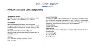 Industrial Hoses
- STANDART CORRUGATED METAL HOSE ( TYP SPF )
There are two version
SPF WB – Standart Corrugated Metal hose without Braid
SPFB – Standart Corrugated Metal hose with Braid
DESCRIPTION
Mechanically shaped corrugated hose with normal
corrugation, applicable under extreme conditions (-270 °C
to 600°C), without natural aging, available without or with
one braid.
The production method guarantees high leak
tightness.Design and type approval in accordance with EN
ISO1 0380 standard.
VERSION
Hose :AISI304L, AISI 316L,AISI316TI, AISI 321
Braid : AISI304,
MAIN APPLICATIONS
For conveying all flids with a wide temperature range. Static installation or for
cyclic movements with weak amplitudes. The hose is inherently leakproof and
ideal for numerous applications in chemical, petrochemical,cryongenic, nuclear,
thermal and many other filds. Torsion must always be avoided.
SPECIFICATIONS
See data table overleaf.
TEMPERATURE
Optimum resistance from -270°C (liquid helium) to 600°C subject to the above
considerations.
Production Lengths
DN 6-50 10-100 M
DN 65-100 20 m
 