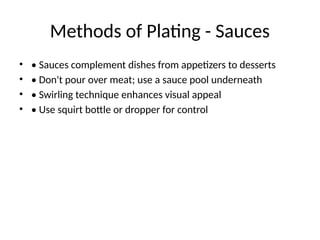 Methods of Plating - Sauces
• • Sauces complement dishes from appetizers to desserts
• • Don't pour over meat; use a sauce pool underneath
• • Swirling technique enhances visual appeal
• • Use squirt bottle or dropper for control
 