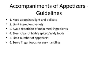Accompaniments of Appetizers -
Guidelines
• 1. Keep appetizers light and delicate
• 2. Limit ingredient variety
• 3. Avoid repetition of main meal ingredients
• 4. Steer clear of highly spiced/acidy foods
• 5. Limit number of appetizers
• 6. Serve finger foods for easy handling
 