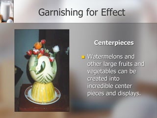 Garnishing for Effect
Centerpieces
 Watermelons and
other large fruits and
vegetables can be
created into
incredible center
pieces and displays.
 