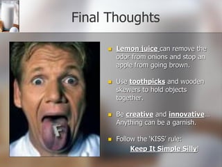 Final Thoughts
 Lemon juice can remove the
odor from onions and stop an
apple from going brown.
 Use toothpicks and wooden
skewers to hold objects
together.
 Be creative and innovative…
Anything can be a garnish.
 Follow the ‘KISS’ rule:
Keep It Simple Silly!
 