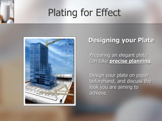 Plating for Effect
Designing your Plate
Preparing an elegant plate
can take precise planning.
Design your plate on paper
beforehand, and discuss the
look you are aiming to
achieve.
 