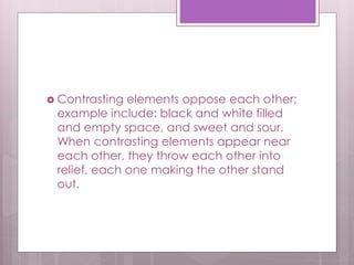  Contrasting elements oppose each other;
example include: black and white filled
and empty space, and sweet and sour.
When contrasting elements appear near
each other, they throw each other into
relief, each one making the other stand
out.
 