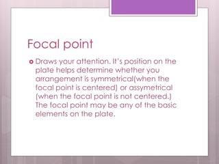 Focal point
 Draws your attention. It’s position on the
plate helps determine whether you
arrangement is symmetrical(when the
focal point is centered) or assymetrical
(when the focal point is not centered.)
The focal point may be any of the basic
elements on the plate.
 