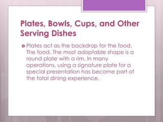 Plates, Bowls, Cups, and Other
Serving Dishes
 Plates act as the backdrop for the food.
The food. The most adoptable shape is a
round plate with a rim. In many
operations, using a signature plate for a
special presentation has become part of
the total dining experience.
 
