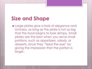Size and Shape
 Large plates give a look of elegance and
richness, as long as the plate is not so big
that the food begins to look skimpy. Small
plates are the best when you serve small
portions, such as appetizers, salads, or
desserts, since they “feed the eye” by
giving the impression that the portion is
larger.
 