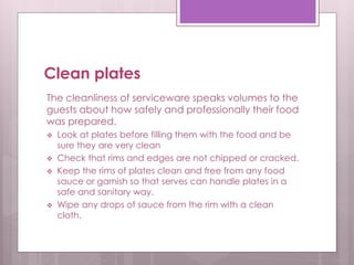 Clean plates
The cleanliness of serviceware speaks volumes to the
guests about how safely and professionally their food
was prepared.
 Look at plates before filling them with the food and be
sure they are very clean
 Check that rims and edges are not chipped or cracked.
 Keep the rims of plates clean and free from any food
sauce or garnish so that serves can handle plates in a
safe and sanitary way.
 Wipe any drops of sauce from the rim with a clean
cloth.
 