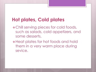 Hot plates, Cold plates
Chill serving pieces for cold foods,
such as salads, cold appetizers, and
some desserts.
Heat plates for hot foods and hold
them in a very warm place during
sevice.
 