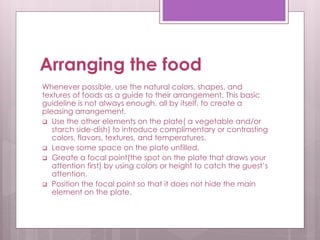 Arranging the food
Whenever possible, use the natural colors, shapes, and
textures of foods as a guide to their arrangement. This basic
guideline is not always enough, all by itself, to create a
pleasing arrangement.
 Use the other elements on the plate( a vegetable and/or
starch side-dish) to introduce complimentary or contrasting
colors, flavors, textures, and temperatures.
 Leave some space on the plate unfilled.
 Greate a focal point(the spot on the plate that draws your
attention first) by using colors or height to catch the guest’s
attention.
 Position the focal point so that it does not hide the main
element on the plate.
 