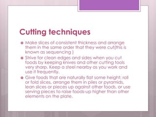 Cutting techniques
 Make slices of consistent thickness and arrange
them in the same order that they were cut(this is
known as sequencing )
 Strive for clean edges and sides when you cut
foods by keeping knives and other cutting tools
very sharp. Keep a steel nearby as you work and
use it frequently.
 Give foods that are naturally flat some height; roll
or fold slices, arrange them in piles or pyramids,
lean slices or pieces up against other foods, or use
serving pieces to raise foods-up higher than other
elements on the plate.
 
