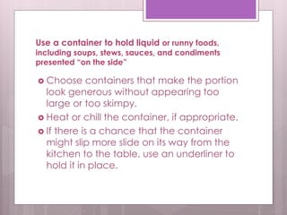 Use a container to hold liquid or runny foods,
including soups, stews, sauces, and condiments
presented “on the side”
 Choose containers that make the portion
look generous without appearing too
large or too skimpy.
 Heat or chill the container, if appropriate.
 If there is a chance that the container
might slip more slide on its way from the
kitchen to the table, use an underliner to
hold it in place.
 