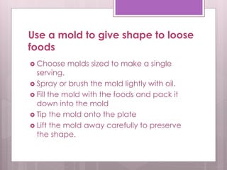 Use a mold to give shape to loose
foods
 Choose molds sized to make a single
serving.
 Spray or brush the mold lightly with oil.
 Fill the mold with the foods and pack it
down into the mold
 Tip the mold onto the plate
 Lift the mold away carefully to preserve
the shape.
 
