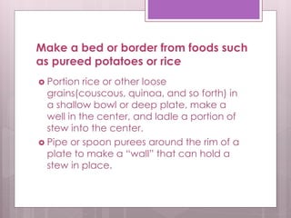 Make a bed or border from foods such
as pureed potatoes or rice
 Portion rice or other loose
grains(couscous, quinoa, and so forth) in
a shallow bowl or deep plate, make a
well in the center, and ladle a portion of
stew into the center.
 Pipe or spoon purees around the rim of a
plate to make a “wall” that can hold a
stew in place.
 