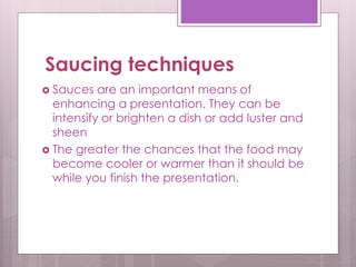Saucing techniques
 Sauces are an important means of
enhancing a presentation. They can be
intensify or brighten a dish or add luster and
sheen
 The greater the chances that the food may
become cooler or warmer than it should be
while you finish the presentation.
 