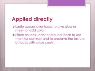 Applied directly
 Ladle sauces over foods to give gloss or
sheen or add color.
 Place sauces under or around foods to use
them for contrast and to preserve the texture
of foods with crisps crusts.
 
