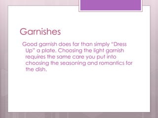 Garnishes
Good garnish does far than simply “Dress
Up” a plate. Choosing the light garnish
requires the same care you put into
choosing the seasoning and romantics for
the dish.
 