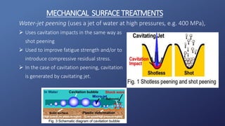Water-jet peening (uses a jet of water at high pressures, e.g. 400 MPa),
 Uses cavitation impacts in the same way as
shot peening
 Used to improve fatigue strength and/or to
introduce compressive residual stress.
 In the case of cavitation peening, cavitation
is generated by cavitating jet.
MECHANICAL SURFACETREATMENTS
 