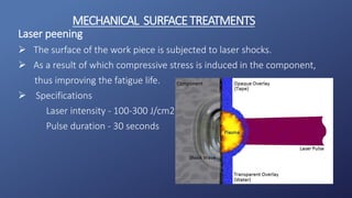 Laser peening
 The surface of the work piece is subjected to laser shocks.
 As a result of which compressive stress is induced in the component,
thus improving the fatigue life.
 Specifications
Laser intensity - 100-300 J/cm2
Pulse duration - 30 seconds
MECHANICAL SURFACETREATMENTS
 