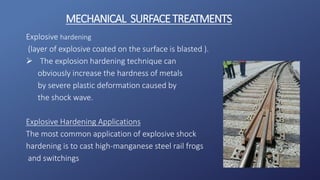 Explosive hardening
(layer of explosive coated on the surface is blasted ).
 The explosion hardening technique can
obviously increase the hardness of metals
by severe plastic deformation caused by
the shock wave.
Explosive Hardening Applications
The most common application of explosive shock
hardening is to cast high-manganese steel rail frogs
and switchings
MECHANICAL SURFACETREATMENTS
 