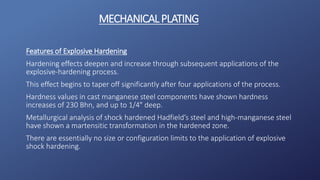 Features of Explosive Hardening
Hardening effects deepen and increase through subsequent applications of the
explosive-hardening process.
This effect begins to taper off significantly after four applications of the process.
Hardness values in cast manganese steel components have shown hardness
increases of 230 Bhn, and up to 1/4″ deep.
Metallurgical analysis of shock hardened Hadfield’s steel and high-manganese steel
have shown a martensitic transformation in the hardened zone.
There are essentially no size or configuration limits to the application of explosive
shock hardening.
MECHANICALPLATING
 