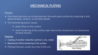 Process:
 Fine metal particles are compacted over the work-piece surface by impacting it with
spherical glass, ceramic, or porcelain beads.
 This hammering action causes
 plastic flow on the surface
 work-hardening of the surface layer due to the introduction of compressive
residual stresses.
Features:
 Coating of another metal like cadmium, zinc, nickel.
 Mechanical /Work-hardening of the surface
 Plating thickness usually less than 0.025 µm.
MECHANICALPLATING
 