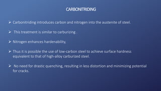 CARBONITRIDING
 Carbonitriding introduces carbon and nitrogen into the austenite of steel.
 This treatment is similar to carburizing .
 Nitrogen enhances hardenability,
 Thus it is possible the use of low-carbon steel to achieve surface hardness
equivalent to that of high-alloy carburized steel.
 No need for drastic quenching, resulting in less distortion and minimizing potential
for cracks.
 