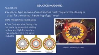 INDUCTIONHARDENING
A special type known as Simultaneous Dual Frequency Hardening is
used for the contour hardening of gear teeth
DUAL FREQUENCY HARDENING
Dual frequency hardening may
be made by sequential heating
at Low and High frequency in
two inductors or in the same
inductor.

Applications
Contour Hardening of Gears
 