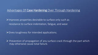 Advantages Of Case Hardening Over Through Hardening
Improves properties desirable to surface only such as
resistance to surface indentation, fatigue, and wear.
Gives toughness for intended applications.
 Prevention of propagation of any surface crack through the part which
may otherwise cause total failure.
 