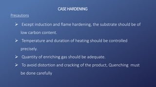 CASEHARDENING
Precautions
 Except induction and flame hardening, the substrate should be of
low carbon content.
 Temperature and duration of heating should be controlled
precisely.
 Quantity of enriching gas should be adequate.
 To avoid distortion and cracking of the product, Quenching must
be done carefully
 