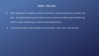 HARD FACING
 Hard coatings of tungsten carbide, chromium, and molybdenum carbide can
also be deposited using an electric arc in a process called spark hardening,
electric spark hardening, or electrospark deposition.
 Hard-facing alloys are available as electrodes, rods, wire, and powder.
 
