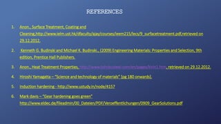 REFERENCES
1. Anon., Surface Treatment, Coating and
Cleaning,http://www.ielm.ust.hk/dfaculty/ajay/courses/ieem215/lecs/9_surfacetreatment.pdf,retrieved on
29.12.2012.
2. Kenneth G. Budinski and Michael K. Budinski., (2009) Engineering Materials: Properties and Selection, 9th
edition, Prentice Hall Publishers.
3. Anon., Heat Treatment Properties, http://www.tohokusteel.com/en/pages/kirin1.htm, retrieved on 29.12.2012.
4. Hiroshi Yamagatta – “Science and technology of materials” [pg 180 onwards].
5. Induction hardening - http://www.ustudy.in/node/4157
6. Mark davis – “Gear hardening goes green”
http://www.eldec.de/fileadmin/00_Dateien/PDF/Veroeffentlichungen/0909_GearSolutions.pdf
 