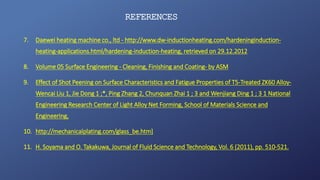 REFERENCES
7. Daewei heating machine co., ltd - http://www.dw-inductionheating.com/hardeninginduction-
heating-applications.html/hardening-induction-heating, retrieved on 29.12.2012
8. Volume 05 Surface Engineering - Cleaning, Finishing and Coating- by ASM
9. Effect of Shot Peening on Surface Characteristics and Fatigue Properties of T5-Treated ZK60 Alloy-
Wencai Liu 1, Jie Dong 1 ;*, Ping Zhang 2, Chunquan Zhai 1 ; 3 and Wenjiang Ding 1 ; 3 1 National
Engineering Research Center of Light Alloy Net Forming, School of Materials Science and
Engineering,
10. http://mechanicalplating.com/glass_be.htm]
11. H. Soyama and O. Takakuwa, Journal of Fluid Science and Technology, Vol. 6 (2011), pp. 510-521.
 
