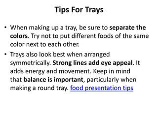 Tips For Trays
• When making up a tray, be sure to separate the
  colors. Try not to put different foods of the same
  color next to each other.
• Trays also look best when arranged
  symmetrically. Strong lines add eye appeal. It
  adds energy and movement. Keep in mind
  that balance is important, particularly when
  making a round tray. food presentation tips
 