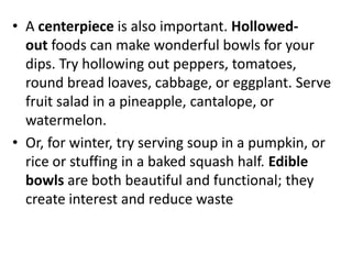 • A centerpiece is also important. Hollowed-
  out foods can make wonderful bowls for your
  dips. Try hollowing out peppers, tomatoes,
  round bread loaves, cabbage, or eggplant. Serve
  fruit salad in a pineapple, cantalope, or
  watermelon.
• Or, for winter, try serving soup in a pumpkin, or
  rice or stuffing in a baked squash half. Edible
  bowls are both beautiful and functional; they
  create interest and reduce waste
 
