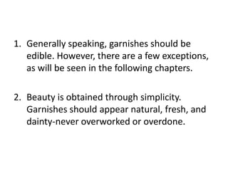 1. Generally speaking, garnishes should be
   edible. However, there are a few exceptions,
   as will be seen in the following chapters.

2. Beauty is obtained through simplicity.
   Garnishes should appear natural, fresh, and
   dainty-never overworked or overdone.
 
