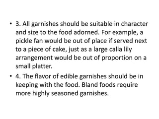 • 3. All garnishes should be suitable in character
  and size to the food adorned. For example, a
  pickle fan would be out of place if served next
  to a piece of cake, just as a large calla lily
  arrangement would be out of proportion on a
  small platter.
• 4. The flavor of edible garnishes should be in
  keeping with the food. Bland foods require
  more highly seasoned garnishes.
 