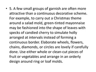 • 5. A few small groups of garnish are often more
  attractive than a continuous decorative scheme.
  For example, to carry out a Christmas theme
  around a salad mold, green-tinted mayonnaise
  may be fashioned into the shape of leaves with
  specks of candied cherry to simulate holly
  arranged at intervals instead of forming a
  continuous border. Elaborate wheels, flowers,
  chains, diamonds, or circles are lovely if carefully
  done. Use either whole or clean-cut pieces of
  fruit or vegetables and arrange in an orderly
  design around ring or loaf molds.
 