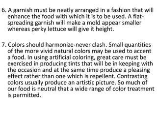 6. A garnish must be neatly arranged in a fashion that will
   enhance the food with which it is to be used. A flat-
   spreading garnish will make a mold appear smaller
   whereas perky lettuce will give it height.

7. Colors should harmonize-never clash. Small quantities
   of the more vivid natural colors may be used to accent
   a food. In using artificial coloring, great care must be
   exercised in producing tints that will be in keeping with
   the occasion and at the same time produce a pleasing
   effect rather than one which is repellent. Contrasting
   colors usually produce an artistic picture. So much of
   our food is neutral that a wide range of color treatment
   is permitted.
 