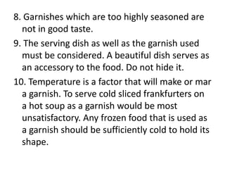 8. Garnishes which are too highly seasoned are
  not in good taste.
9. The serving dish as well as the garnish used
  must be considered. A beautiful dish serves as
  an accessory to the food. Do not hide it.
10. Temperature is a factor that will make or mar
  a garnish. To serve cold sliced frankfurters on
  a hot soup as a garnish would be most
  unsatisfactory. Any frozen food that is used as
  a garnish should be sufficiently cold to hold its
  shape.
 