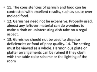 • 11. The consistencies of garnish and food can be
  contrasted with excellent results, such as sauce over
  molded food.
• 12. Garnishes need not be expensive. Properly used,
  almost any leftover material can do wonders to
  make a drab or uninteresting dish take on a regal
  aspect.
• 13. Garnishes should not be used to disguise
  deficiencies or food of poor quality. 14. The setting
  must be viewed as a whole. Harmonious plate or
  platter arrangements can be ruined if they clash
  with the table color scheme or the lighting of the
  room
 